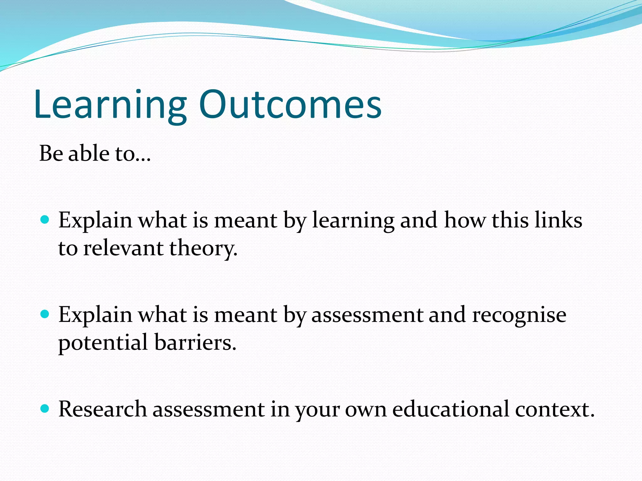 Learning Outcomes
Be able to…
 Explain what is meant by learning and how this links
to relevant theory.
 Explain what is meant by assessment and recognise
potential barriers.
 Research assessment in your own educational context.
 