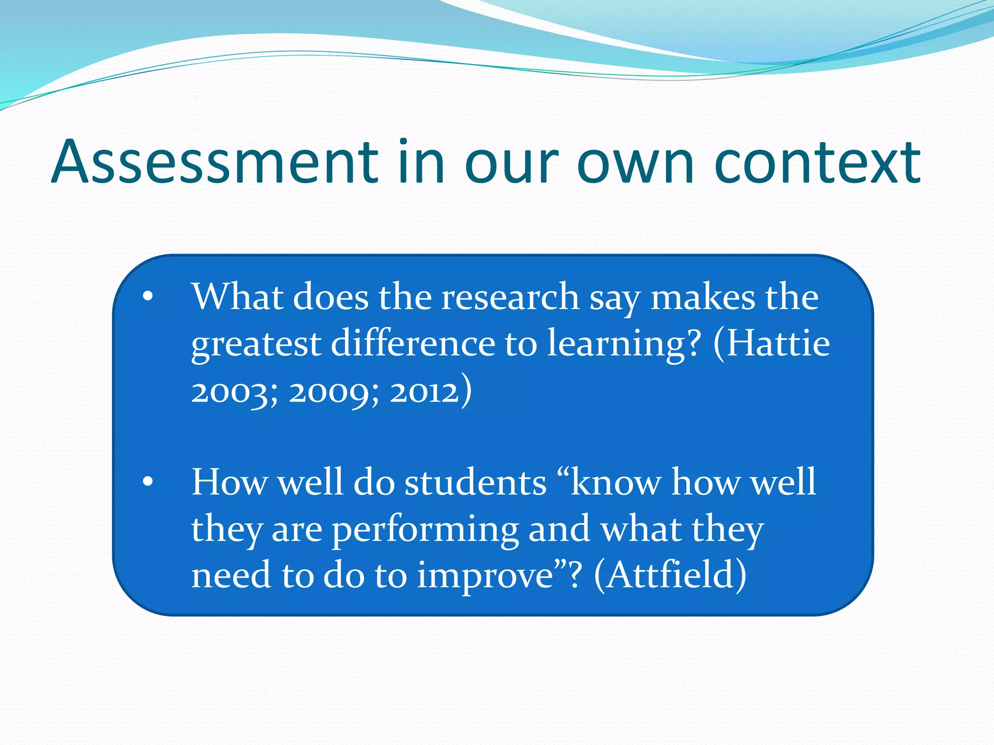 Assessment in our own context
• What does the research say makes the
greatest difference to learning? (Hattie
2003; 2009; 2012)
• How well do students “know how well
they are performing and what they
need to do to improve”? (Attfield)
 