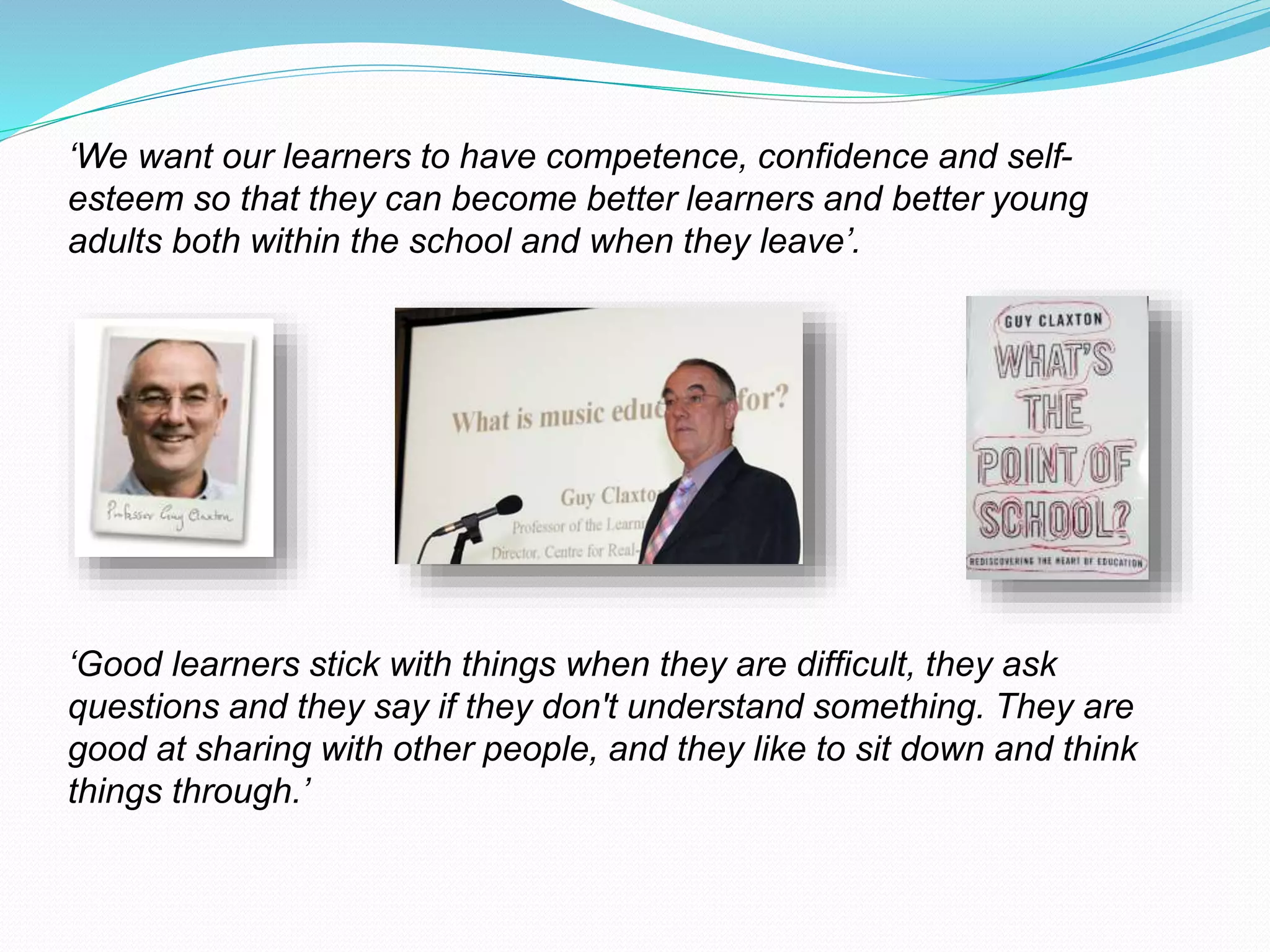 ‘We want our learners to have competence, confidence and self-
esteem so that they can become better learners and better young
adults both within the school and when they leave’.
‘Good learners stick with things when they are difficult, they ask
questions and they say if they don't understand something. They are
good at sharing with other people, and they like to sit down and think
things through.’
 