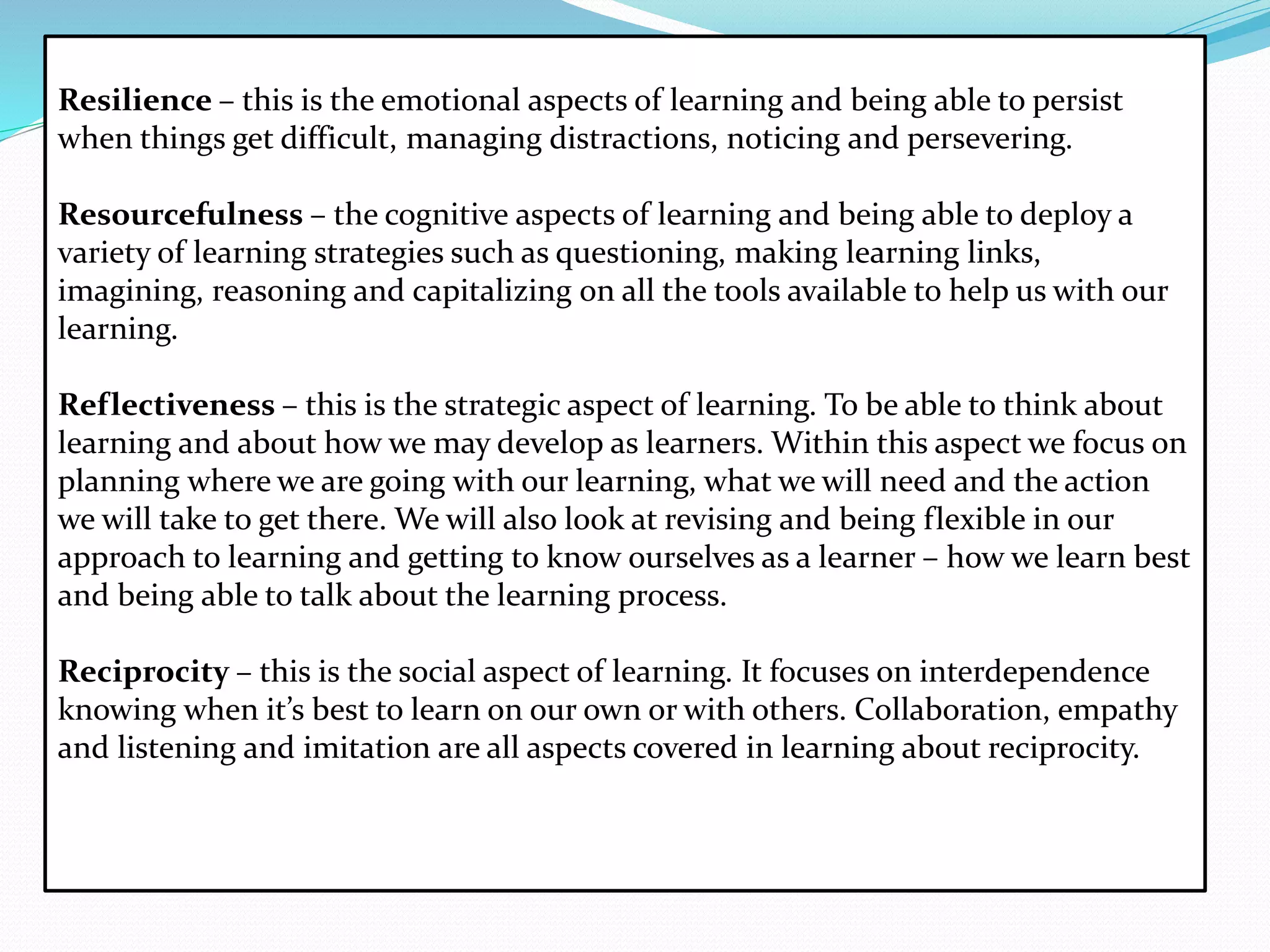 Resilience – this is the emotional aspects of learning and being able to persist
when things get difficult, managing distractions, noticing and persevering.
Resourcefulness – the cognitive aspects of learning and being able to deploy a
variety of learning strategies such as questioning, making learning links,
imagining, reasoning and capitalizing on all the tools available to help us with our
learning.
Reflectiveness – this is the strategic aspect of learning. To be able to think about
learning and about how we may develop as learners. Within this aspect we focus on
planning where we are going with our learning, what we will need and the action
we will take to get there. We will also look at revising and being flexible in our
approach to learning and getting to know ourselves as a learner – how we learn best
and being able to talk about the learning process.
Reciprocity – this is the social aspect of learning. It focuses on interdependence
knowing when it’s best to learn on our own or with others. Collaboration, empathy
and listening and imitation are all aspects covered in learning about reciprocity.
 
