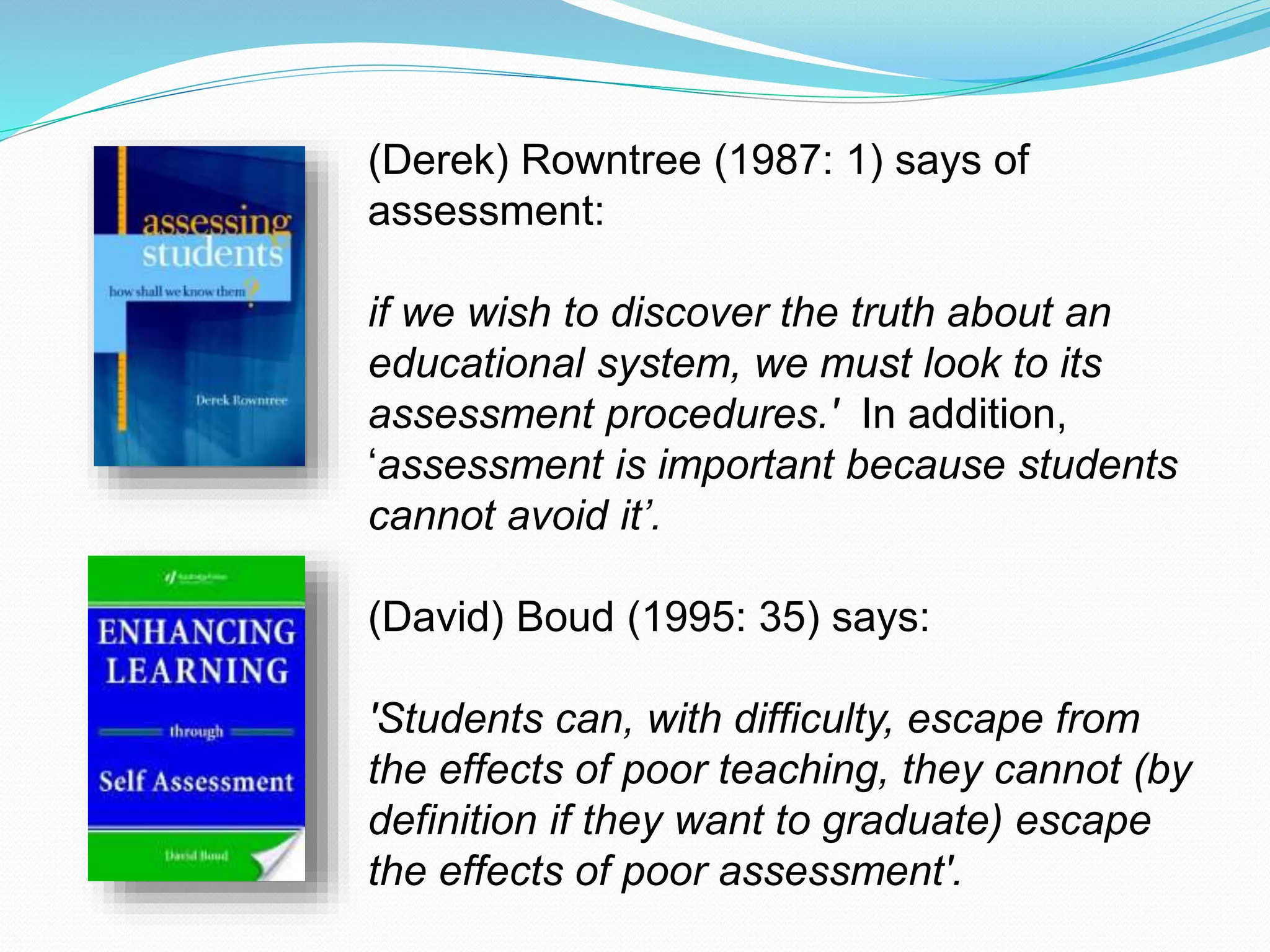 (Derek) Rowntree (1987: 1) says of
assessment:
if we wish to discover the truth about an
educational system, we must look to its
assessment procedures.' In addition,
‘assessment is important because students
cannot avoid it’.
(David) Boud (1995: 35) says:
'Students can, with difficulty, escape from
the effects of poor teaching, they cannot (by
definition if they want to graduate) escape
the effects of poor assessment'.
 