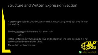 Structure and Written Expression Section
A present participle is an adjective when it is not accompanied by some form of
the verb be.
The boy playing with his friend has short hair.
ADJ.
In this sentence playing is an adjective and not part of the verb because it is not
accompanied by some form of be.
The verb in sentence is has.
085710006158
 
