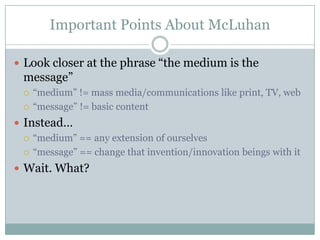 Important Points About McLuhanLook closer at the phrase “the medium is the message”“medium” != mass media/communications like print, TV, web“message” != basic contentInstead…“medium” == any extension of ourselves“message” == change that invention/innovation beings with itWait. What?