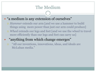 The Medium“a medium is any extension of ourselves”Hammer extends our arm [and we use a hammer to build things using  more power than just our arm could produce]Wheel extends our legs and feet [and we use the wheel to travel more efficiently than our legs and feet can carry us]“anything from which change emerges”“All our inventions, innovations, ideas, and ideals are McLuhan media.”