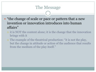 The Message“the change of scale or pace or pattern that a new invention or innovation introduces into human affairs”it is NOT the content alone; it is the change that the innovation brings with itThe example of the theatrical production: “it is not the play, but the change in attitude or action of the audience that results from the medium of the play itself.”
