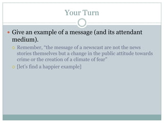 Your TurnGive an example of a message (and its attendant medium).Remember, “the message of a newscast are not the news stories themselves but a change in the public attitude towards crime or the creation of a climate of fear”[let’s find a happier example]