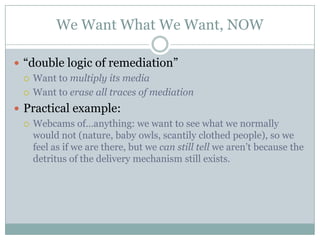 We Want What We Want, NOW“double logic of remediation”Want to multiply its mediaWant to erase all traces of mediationPractical example: Webcams of…anything: we want to see what we normally would not (nature, baby owls, scantily clothed people), so we feel as if we are there, but we can still tell we aren’t because the detritus of the delivery mechanism still exists.