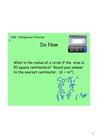 AIM: Pythagorean Theorem


                    Do Now


  What is the radius of a circle if the area is
  50 square centimeters? Round your answer
  to the nearest centimeter. (A = πr2)




                                                  1
 