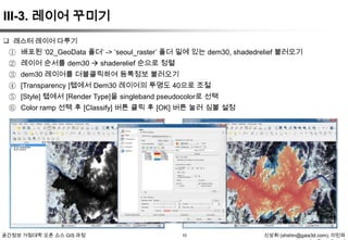 III-3. 레이어 꾸미기
 래스터 레이어 다루기

① 배포된 „02_GeoData 폴더‟ -> „seoul_raster‟ 폴더 밑에 있는 dem30, shadedrelief 불러오기
② 레이어 순서를 dem30  shaderelief 순으로 정렬
③ dem30 레이어를 더블클릭하여 등록정보 불러오기
④ [Transparency ]탭에서 Dem30 레이어의 투명도 40으로 조절
⑤ [Style] 탭에서 [Render Type]을 singleband pseudocolor로 선택
⑥ Color ramp 선택 후 [Classify] 버튼 클릭 후 [OK] 버튼 눌러 심볼 설정

공간정보 거점대학 오픈 소스 GIS 과정

10

신상희 (shshin@gaia3d.com), 이민파

 