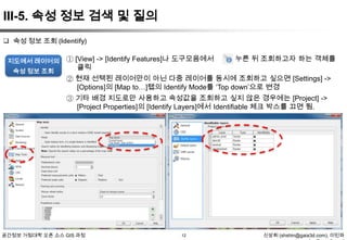 III-5. 속성 정보 검색 및 질의
 속성 정보 조회 (Identify)
지도에서 레이어의
속성 정보 조회

① [View] -> [Identify Features]나 도구모음에서
클릭

를 누른 뒤 조회하고자 하는 객체를

② 현재 선택된 레이어만이 아닌 다중 레이어를 동시에 조회하고 싶으면 [Settings] ->
[Options]의 [Map to…]탭의 Identify Mode를 „Top down‟으로 변경
③ 기타 배경 지도로만 사용하고 속성값을 조회하고 싶지 않은 경우에는 [Project] ->
[Project Properties]의 [Identify Layers]에서 Identifiable 체크 박스를 끄면 됨.

공간정보 거점대학 오픈 소스 GIS 과정

12

신상희 (shshin@gaia3d.com), 이민파

 