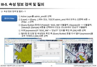 III-5. 속성 정보 검색 및 질의
 속성 정보 검색 및 질의 – 1

레이어 Filter

① Active Layer를 admin_emd로 선택
② [Layer] -> [Query...] 메뉴 또는, TOC의 admin_emd 에서 마우스 오른쪽 버튼 ->
[Filter…] 선택
③ [Query Builder] 창에서 [Fields]는 „SGG_NM‟ 더블클릭, [Operator]는 „=„ 더블클릭,
[Values]는 [Sample] 버튼을 선택하여 나오는 리스트에서 „강남구‟ 더블클릭
④ 아래 [expression]이 “SGG_NM” = “강남구” 인지를 확인 후 [OK] 버튼 선택
⑤ 필터링 된 도형 및 속성정보 확인 후 [Query Builder] 창을 다시 열어 [expression]을
모두 삭제하고 [OK] 버튼 선택

공간정보 거점대학 오픈 소스 GIS 과정

13

신상희 (shshin@gaia3d.com), 이민파

 