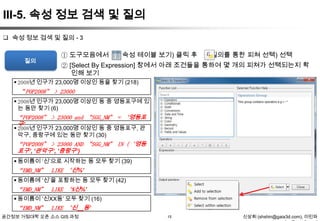 III-5. 속성 정보 검색 및 질의
 속성 정보 검색 및 질의 - 3

질의

① 도구모음에서

(속성 테이블 보기) 클릭 후

(질의를 통한 피쳐 선택) 선택

② [Select By Expression] 창에서 아래 조건들을 통하여 몇 개의 피쳐가 선택되는지 확
인해 보기

 2008년 인구가 23,000명 이상인 동을 찾기 (218)
“POP2008” > 23000
 2008년 인구가 23,000명 이상인 동 중 영등포구에 있
는 동만 찾기 (6)
“POP2008” > 23000 and “SGG_NM” = ‘영등포
구’
 2008년 인구가 23,000명 이상인 동 중 영등포구, 관
악구, 중랑구에 있는 동만 찾기 (30)
“POP2008” > 23000 AND “SGG_NM” IN (‘ 영등
포구’, ‘관악구’, ‘중랑구’)
 동이름이 „신‟으로 시작하는 동 모두 찾기 (39)
“EMD_NM” LIKE ‘신%’
 동이름에 „신‟을 포함하는 동 모두 찾기 (42)
“EMD_NM” LIKE ‘%신%’
 동이름이 „신XX동‟ 모두 찾기 (16)
“EMD_NM” LIKE ‘신__동’
공간정보 거점대학 오픈 소스 GIS 과정

15

신상희 (shshin@gaia3d.com), 이민파

 