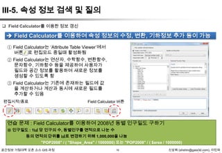 III-5. 속성 정보 검색 및 질의
 Field Calculator를 이용한 정보 갱신

 Field Calculator를 이용하여 속성 정보의 수정, 변환, 기하정보 추가 등이 가능
① Field Calculator는 „Attribute Table Viewer‟에서
버튼으로 편집모드 중일때 활성화됨
② Field Calculator는 연산자, 수학함수, 변환함수,
문자함수, 기하함수 등을 제공하여 사용자가
필드와 공간 정보를 활용하여 새로운 정보를
생성할 수 있도록 함
③ Field Calculator는 기존에 존재하는 필드에 값
을 계산하거나 계산과 동시에 새로운 필드를
추가할 수 있음
편집시작/종료

Field Calculator 버튼

연습 문제 : Field Calculator를 이용하여 2008년 동별 인구밀도 구하기
※ 인구밀도 : 1㎢ 당 인구의 수, 동별인구를 면적으로 나눈 수
동의 면적의 단위를 ㎢로 변경하기 위해 1,000,000을 나눔
"POP2008" / ( "Shape_Area" / 1000000) 또는 "POP2008" / ( $area / 1000000)
공간정보 거점대학 오픈 소스 GIS 과정

16

신상희 (shshin@gaia3d.com), 이민파

 