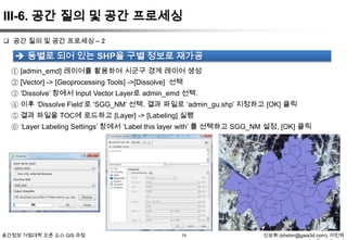 III-6. 공간 질의 및 공간 프로세싱
 공간 질의 및 공간 프로세싱 – 2

 동별로 되어 있는 SHP을 구별 정보로 재가공
① [admin_emd] 레이어를 활용하여 시군구 경계 레이어 생성
② [Vector] -> [Geoprocessing Tools] ->[Dissolve] 선택
③ „Dissolve‟ 창에서 Input Vector Layer로 admin_emd 선택.
④ 이후 „Dissolve Field‟로 „SGG_NM‟ 선택. 결과 파일로 „admin_gu.shp‟ 지정하고 [OK] 클릭
⑤ 결과 파일을 TOC에 로드하고 [Layer] -> [Labeling] 실행
⑥ „Layer Labeling Settings‟ 창에서 „Label this layer with‟ 를 선택하고 SGG_NM 설정, [OK] 클릭

공간정보 거점대학 오픈 소스 GIS 과정

19

신상희 (shshin@gaia3d.com), 이민파

 