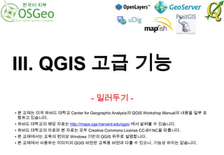 한국어 지부

III. QGIS 고급 기능
- 일러두기 • 본 교재는 미국 하버드 대학교 Center for Geographic Analysis의 QGIS Workshop Manual의 내용을 일부 포
함하고 있습니다.

• 하버드 대학교의 해당 자료는 http://maps.cga.harvard.edu/qgis/ 에서 살펴볼 수 있습니다.
• 하버드 대학교의 자료와 본 자료는 모두 Creative Commons License CC-BY-NC을 따릅니다.
• 본 교재에서는 교육의 편의상 Windows 기반의 QGIS 위주로 설명합니다.
• 본 교재에서 사용하는 이미지의 QGIS 버젼은 교육용 버젼과 다를 수 있으나, 기능상 차이는 없습니다.

 