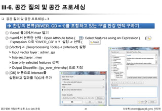III-6. 공간 질의 및 공간 프로세싱
 공간 질의 및 공간 프로세싱 – 3

 한강의 본류(RIVER_CD = 1)를 포함하고 있는 구별 한강 면적 구하기
① „Seoul‟ 폴더에서 river 열기
② river에서 본류만 선택 : Open Attribute table ( ) -> Select features using an Expression (
Expression 으로 “RIVER_CD” = „1‟ 설정 -> 선택 (
)

) ->

③ [Vector] -> [Geoprocessing Tools] -> [Intersect] 실행
> Input vector layer : admin_gu
> Intersect layer : river

> Use only selected features 선택
> Output Shapefile : [gu_over_river.shp] 으로 지정
④ [OK] 버튼으로 Intersec를
실행하고 결과를 TOC에 추가

공간정보 거점대학 오픈 소스 GIS 과정

20

신상희 (shshin@gaia3d.com), 이민파

 
