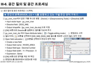 III-6. 공간 질의 및 공간 프로세싱
 공간 질의 및 공간 프로세싱 – 3 (계속)

 한강의 본류(RIVER_CD = 1)를 포함하고 있는 구별 한강 면적 구하기
⑤ gu_over_river에서 같은 구를 하나로 병합 : [Vector] -> [Geoprocessing Tools] -> [Dissolve] 실행

> input vector layer : gu_over_river
> Dissolve field : [SGG_NM]
> Output shapefile : [gu_over_river_dis.shp] 으로 지정
⑥ [OK] 버튼으로 Dissolve를 실행하고 결과를 TOC에 추가
⑦ gu_over_river_dis 에서 Open Attribute table ( ) -> Toggle editing mode (

⑧ 필드삭제 (

) : 편집모드 시작

) 버튼을 선택하여 [SID_NM], [SGG_NM] 필드를 제외한 나머지 필드 모두 삭제

⑨ Open field calculator (

) 버튼을 선택하여 한강의 면적 계산

> Create a new field
> Output field name : RIVER_AREA
> Output field type : Decimal number

> Output field width : 11 / Precision : 9
> Expression : $area
⑩ [OK] 버튼으로 면적을 계산 후 확인
⑪ 편집모드를 종료하면서 변경사항 저장
공간정보 거점대학 오픈 소스 GIS 과정

21

신상희 (shshin@gaia3d.com), 이민파

 