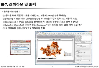 III-7. 레이아웃 및 출력
 출력용 지도 만들기

① 출력을 위해 적절히 지도를 디자인 (ex. 서울시 2008년 인구 주제도)
② [Project] -> [New Print Composer] 실행 후, Title을 적절히 입력 (ex. 서울 주제도)
③ [Composer] -> [Page Setup] 을 선택하여, A4 크기의 방향은 가로로 선택 후 [확인]
④ [View] -> [Zoom Full] 선택 후 „Print Composer‟ 창에 지도와 제목, 범례, 축척 등을 추가
⑤ 각 객체들에 대해 스타일링을 적절하게 조절

공간정보 거점대학 오픈 소스 GIS 과정

22

신상희 (shshin@gaia3d.com), 이민파

 