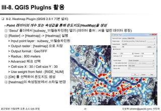 III-8. QGIS PlugIns 활용
 8-2. Heatmap Plugin (QGIS 2.0.1 기본 설치)

- Point 레이어의 개수 또는 속성값을 통해 온도지도(HeatMap)을 생성
① „Seoul‟ 폴더에서 [subway_11월승차인원] 열기 (데이터 출처 : 서울 열린 데이터 광장)
② [Raster] -> [Heatmap] -> [Heatmap] 실행
> Input point layer : subway_11월승차인원
> Output raster : [heatmap] 으로 저장
> Output format : GeoTIFF
> Radius : 800 meters
> Advanced 체크 선택
> Cell size X : 30 / Cell size Y : 30
> Use weight from field : [RIDE_NUM]
③ [OK] 를 선택하여 온도지도 생성
④ [heatmap]의 속성정보에서 스타일 변경

공간정보 거점대학 오픈 소스 GIS 과정

24

신상희 (shshin@gaia3d.com), 이민파

 