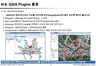 III-8. QGIS PlugIns 활용
 8-3. GEarthView Plugin

-

QGIS에서 현재 보고있는 지도를 이미지화 하여 GoogleEarth에서 볼수 있도록 해주는 플러그인

① [Plugins] -> [Manage and Install Plugins…] 선택
② [Get more] 탭에서 “GEarthView”로 검색 후 [GEarthView] 설치
③ [heatmap] 레이어만 Visible을 선택하고 나머지 레이어는 모두 끄기
④ [Plugins] -> [GEarthView] -> [GEarthView] 실행
⑤ Google Earth가 실행되고 현재 QGIS의 지도가 해당 위치에 나타나는지 확인

 QGIS 에서 투명도(Transparency)를 설정하면 GoogleEarth에서 투명도가 적용 됨
공간정보 거점대학 오픈 소스 GIS 과정

25

신상희 (shshin@gaia3d.com), 이민파

 
