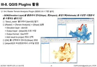 III-8. QGIS PlugIns 활용
 8-4. Raster Terrain Analysis Plugin (QGIS 2.0.1 기본 설치)

- DEM(Elevation Layer)을 활용하여 경사(Slope), 향(Aspect), 음영기복(Hillshade) 등 다양한 지형분석

을 수행하는 플러그인
① „Seoul_raster‟ 폴더에서 [dem30] 열기
② [Raster] -> [Terrain Analysis] -> [Slope] 실행
> Elevation layer : dem30
> Output layer : [slope30] 으로 저장
> Output format : GeoTIFF
> Add result to project 체크 선택
③ [OK] 를 선택하여 경사도(Slope) 생성
④ [slope30]의 속성정보에서 스타일 변경

공간정보 거점대학 오픈 소스 GIS 과정

26

신상희 (shshin@gaia3d.com), 이민파

 