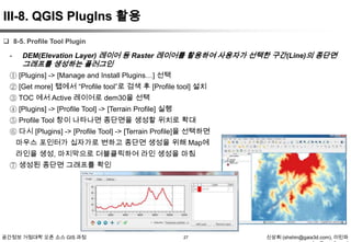 III-8. QGIS PlugIns 활용
 8-5. Profile Tool Plugin

-

DEM(Elevation Layer) 레이어 등 Raster 레이어를 활용하여 사용자가 선택한 구간(Line)의 종단면

그래프를 생성하는 플러그인

① [Plugins] -> [Manage and Install Plugins…] 선택
② [Get more] 탭에서 “Profile tool”로 검색 후 [Profile tool] 설치
③ TOC 에서 Active 레이어로 dem30을 선택
④ [Plugins] -> [Profile Tool] -> [Terrain Profile] 실행
⑤ Profile Tool 창이 나타나면 종단면을 생성할 위치로 확대
⑥ 다시 [Plugins] -> [Profile Tool] -> [Terrain Profile]을 선택하면
마우스 포인터가 십자가로 변하고 종단면 생성을 위해 Map에
라인을 생성, 마지막으로 더블클릭하여 라인 생성을 마침
⑦ 생성된 종단면 그래프를 확인

공간정보 거점대학 오픈 소스 GIS 과정

27

신상희 (shshin@gaia3d.com), 이민파

 