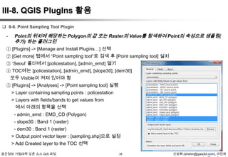 III-8. QGIS PlugIns 활용
 8-6. Point Sampling Tool Plugin

-

Point의 위치에 해당하는 Polygon의 값 또는 Raster의 Value를 탐색하여 Point의 속성으로 샘플링(
추가) 하는 플러그인

① [Plugins] -> [Manage and Install Plugins…] 선택
② [Get more] 탭에서 “Point sampling tool”로 검색 후 [Point sampling tool] 설치
③ „Seoul‟ 폴더에서 [policestation], [admin_emd] 열기
④ TOC에는 [policestation], [admin_emd], [slope30], [dem30]
모두 Visible이 켜져 있어야 함
⑤ [Plugins] -> [Analyses] -> [Point sampling tool] 실행
> Layer containing sampling points : policestation
> Layers with fields/bands to get values from
에서 아래의 항목을 선택
- admin_emd : EMD_CD (Polygon)
- slope30 : Band 1 (raster)
- dem30 : Band 1 (raster)
> Output point vector layer : [sampling.shp]으로 설정
> Add Created layer to the TOC 선택
공간정보 거점대학 오픈 소스 GIS 과정

28

신상희 (shshin@gaia3d.com), 이민파

 