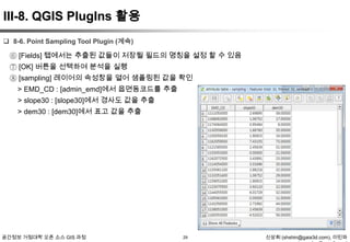 III-8. QGIS PlugIns 활용
 8-6. Point Sampling Tool Plugin (계속)

⑥ [Fields] 탭에서는 추출된 값들이 저장될 필드의 명칭을 설정 할 수 있음
⑦ [OK] 버튼을 선택하여 분석을 실행
⑧ [sampling] 레이어의 속성창을 열어 샘플링된 값을 확인
> EMD_CD : [admin_emd]에서 읍면동코드를 추출
> slope30 : [slope30]에서 경사도 값을 추출
> dem30 : [dem30]에서 표고 값을 추출

공간정보 거점대학 오픈 소스 GIS 과정

29

신상희 (shshin@gaia3d.com), 이민파

 