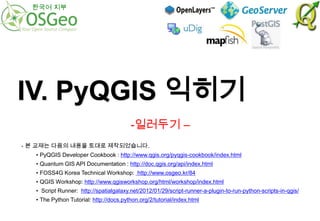 한국어 지부

IV. PyQGIS 익히기
-일러두기 –
- 본 교재는 다음의 내용을 토대로 제작되었습니다.
• PyQGIS Developer Cookbook : http://www.qgis.org/pyqgis-cookbook/index.html
• Quantum GIS API Documentation : http://doc.qgis.org/api/index.html

• FOSS4G Korea Technical Workshop: http://www.osgeo.kr/84
• QGIS Workshop: http://www.qgisworkshop.org/html/workshop/index.html
• Script Runner: http://spatialgalaxy.net/2012/01/29/script-runner-a-plugin-to-run-python-scripts-in-qgis/
• The Python Tutorial: http://docs.python.org/2/tutorial/index.html

 