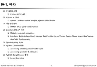 IV-1. 목차
 PyQGIS 소개
 Python, QT, PyQT
 Python in QGIS
 Python Console, Python Plugins, Python Applications

 개발환경 준비
 Python IDLE, QGIS Script Runner
 Quantum GIS API 이해
 Module: core, gui, analysis…
 Interface: QgisInterface(iface), canvas, DataProvider, Layer(Vector, Raster, Plugin layer), QgsFeature,
QgsField, QgsGeometry
 Python Coding Style
 PyQGIS Console 활용
 Accessing & loading vector/raster layer
 Accessing geometry & attributes
 PyQGIS Script Runner 활용
 Layer Operation

공간정보 거점대학 오픈 소스 GIS 과정

32

신상희 (shshin@gaia3d.com), 이민파

 