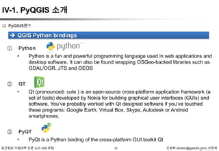 IV-1. PyQGIS 소개
 PyQGIS란?

 QGIS Python bindings
①

Python
•

②

QT
•

③

Python is a fun and powerful programming language used in web applications and
desktop software. It can also be found wrapping OSGeo-backed libraries such as
GDAL/OGR, JTS and GEOS

Qt (pronounced: cute ) is an open-source cross-platform application framework (a
set of tools) developed by Nokia for building graphical user interfaces (GUIs) and
software. You‟ve probably worked with Qt designed software if you‟ve touched
these programs: Google Earth, Virtual Box, Skype, Autodesk or Android
smartphones.

PyQT
•

PyQt is a Python binding of the cross-platform GUI toolkit Qt

공간정보 거점대학 오픈 소스 GIS 과정

33

신상희 (shshin@gaia3d.com), 이민파

 