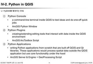 IV-2. Python in QGIS
 PyQGIS를 활용하는 방법

①

Python Console

•
•
②

a command-line terminal inside QGIS to test ideas and do one-off quick
jobs
ArcGIS Python Window

Python Plugins

•
•
③

creating/extending editing tools that interact with data inside the QGIS
environment
ArcGIS ArcToolbox Script

Python Applications
• writing Python applications from scratch that are built off QGIS and Qt
libraries. These applications would process spatial data outside the QGIS
application but use core functionality under the hood
• ArcGIS Server & Engine + GeoProcessing Script

공간정보 거점대학 오픈 소스 GIS 과정

34

신상희 (shshin@gaia3d.com), 이민파

 