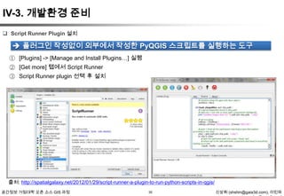 IV-3. 개발환경 준비
 Script Runner Plugin 설치

 플러그인 작성없이 외부에서 작성한 PyQGIS 스크립트를 실행하는 도구
① [Plugins] -> [Manage and Install Plugins…] 실행
② [Get more] 탭에서 Script Runner
③ Script Runner plugin 선택 후 설치

출처: http://spatialgalaxy.net/2012/01/29/script-runner-a-plugin-to-run-python-scripts-in-qgis/
공간정보 거점대학 오픈 소스 GIS 과정

35

신상희 (shshin@gaia3d.com), 이민파

 