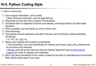 IV-5. Python Coding Style
 Python Coding Style

① Use 4-space indentation, and no tabs.
Tabs introduce confusion, and are best left out.
② Wrap lines so that they don‟t exceed 79 characters.
③ Use blank lines to separate functions and classes, and larger blocks of code inside
functions.
④ When possible, put comments on a line of their own.
⑤ Use docstrings.
⑥ Use spaces around operators and after commas, but not directly inside bracketing
constructs:
 a = f(1, 2) + g(3, 4).
⑦ Name your classes and functions consistently
 The convention is to use CamelCase for classes and lower_case_with_underscores
for functions and methods.
 Always use self as the name for the first method argument (see A First Look at
Classes for more on classes and methods).
⑧ Don‟t use fancy encodings if your code is meant to be used in international environments.
Plain ASCII works best in any case.
공간정보 거점대학 오픈 소스 GIS 과정

43

신상희 (shshin@gaia3d.com), 이민파

 