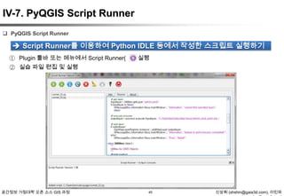 IV-7. PyQGIS Script Runner
 PyQGIS Script Runner

 Script Runner를 이용하여 Python IDLE 등에서 작성한 스크립트 실행하기
① Plugin 툴바 또는 메뉴에서 Script Runner(
② 실습 파일 편집 및 실행

공간정보 거점대학 오픈 소스 GIS 과정

) 실행

45

신상희 (shshin@gaia3d.com), 이민파

 