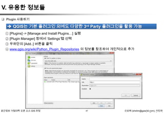 V. 유용한 정보들
 Plugin 사용하기

 QGIS는 기본 플러그인 외에도 다양한 3rd Party 플러그인을 활용 가능
① [Plugins] -> [Manage and Install Plugins…] 실행
② [Plugin Manager] 창에서 „Settings‟탭 선택
③ 우하단의 [Add..] 버튼을 클릭
④ www.qgis.org/wiki/Python_Plugin_Repositories 의 정보를 참조하여 개인적으로 추가

공간정보 거점대학 오픈 소스 GIS 과정

47

신상희 (shshin@gaia3d.com), 이민파

 