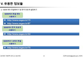 V. 유용한 정보들
 QGIS 메뉴 한글화하기 및 한국 좌표계 설정하기

QGIS에서 한글 메뉴
사용하기

 http://www.osgeo.kr/15
 http://www.osgeo.kr/87
QGIS에서 한국 좌표계
사용하기

 http://www.osgeo.kr/44
QGIS에서 1.8에서 한글
사용하기

 http://www.osgeo.kr/75

공간정보 거점대학 오픈 소스 GIS 과정

48

신상희 (shshin@gaia3d.com), 이민파

 
