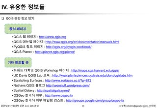IV. 유용한 정보들
 QGIS 관련 정보 얻기

공식 페이지

• QGIS 웹 페이지 : http://www.qgis.org
• QGIS 매뉴얼 페이지 : http://www.qgis.org/en/documentation/manuals.html
• PyQGIS 참조 페이지 : http://qgis.org/pyqgis-cookbook/
• QGIS Planet : http://planet.qgis.org/planet/

기타 참조할 곳
• 하버드 대학교 QGIS Workshop 페이지 : http://maps.cga.harvard.edu/qgis/
• UC Davis QGIS Lab 교육 : http://www.plantsciences.ucdavis.edu/plant/qgislabs.htm
• Scratching Surfaces : http://www.surfaces.co.il/?p=872

• Nathans QGIS 블로그 http://woostuff.wordpress.com/
• Spatial Galaxy : http://spatialgalaxy.net/
• OSGeo 한국어 지부 : http://www.osgeo.kr
• OSGeo 한국어 지부 메일링 리스트 : http://groups.google.com/group/osgeo-kr
공간정보 거점대학 오픈 소스 GIS 과정

49

신상희 (shshin@gaia3d.com), 이민파

 