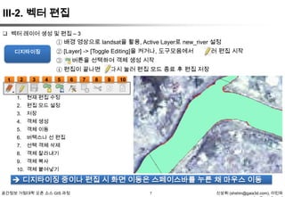 III-2. 벡터 편집
 벡터 레이어 생성 및 편집 – 3

① 배경 영상으로 landsat을 활용, Active Layer로 new_river 설정
눌러 편집 시작
② [Layer] -> [Toggle Editing]을 켜거나, 도구모음에서

디지타이징

③

버튼을 선택하여 객체 생성 시작

④ 편집이 끝나면
1

2

3

4

5

1.

객체 이동

6.

버텍스나 선 편집

7.

선택 객체 삭제

8.

객체 잘라내기

9.

10

객체 생성

5.

9

저장

4.

8

편집 모드 설정

3.

7

현재 편집 수정

2.

6

다시 눌러 편집 모드 종료 후 편집 저장

객체 복사

10. 객체 붙여넣기

 디지타이징 중이나 편집 시 화면 이동은 스페이스바를 누른 채 마우스 이동
공간정보 거점대학 오픈 소스 GIS 과정

7

신상희 (shshin@gaia3d.com), 이민파

 