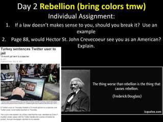 Day 2 Rebellion (bring colors tmw)
Individual Assignment:
1. If a law doesn’t makes sense to you, should you break it? Use an
example
2. Page 88, would Hector St. John Crevecoeur see you as an American?
Explain.
 