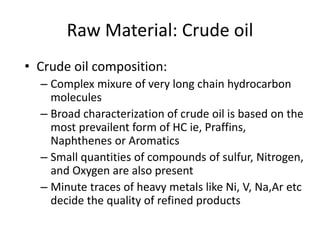 Raw Material: Crude oil
• Crude oil composition:
– Complex mixure of very long chain hydrocarbon
molecules
– Broad characterization of crude oil is based on the
most prevailent form of HC ie, Praffins,
Naphthenes or Aromatics
– Small quantities of compounds of sulfur, Nitrogen,
and Oxygen are also present
– Minute traces of heavy metals like Ni, V, Na,Ar etc
decide the quality of refined products
 