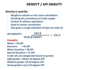 DENSITY / API GRAVITY
Density is used for:
₋ Weight to volume or vice versa calculations
₋ Checking the consistency of crude supply
₋ Control of refinery operations
₋ Used in various correlations
₋ Also gives a rough indication of type of crude oil
API GRAVITY=
SP.GR.@ 60/60°F
Examples:
Water = 10 API
Kerosene = 45 API
Motor Gasoline = 58 API
Natural Gasoline = 75 API
Crude oils are categorized based on gravity
Light grades : Above 33 degree API
Medium grades: 23-33 degree API
Heavy grades: up to 22 degree API
141.5
- 131.5
 