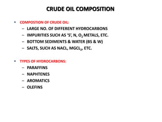  COMPOSTION OF CRUDE OIL:
– LARGE NO. OF DIFFERENT HYDROCARBONS
– IMPURITIES SUCH AS ‘S’, N, O2 METALS, ETC.
– BOTTOM SEDIMENTS & WATER (BS & W)
– SALTS, SUCH AS NACL, MGCL2, ETC.
 TYPES OF HYDROCARBONS:
– PARAFFINS
– NAPHTENES
– AROMATICS
– OLEFINS
CRUDE OIL COMPOSITION
 
