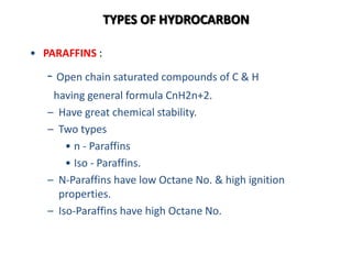 TYPES OF HYDROCARBON
• PARAFFINS :
- Open chain saturated compounds of C & H
having general formula CnH2n+2.
– Have great chemical stability.
– Two types
• n - Paraffins
• Iso - Paraffins.
– N-Paraffins have low Octane No. & high ignition
properties.
– Iso-Paraffins have high Octane No.
 