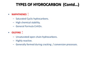 TYPES OF HYDROCARBON (Contd…)
• NAPHTHENES :
– Saturated Cyclic hydrocarbons.
– High chemical stability.
– General Formula CnH2n.
• OLEFINS :
– Unsaturated open chain hydrocarbons.
– Highly reactive.
– Generally formed during cracking / conversion processes.
 