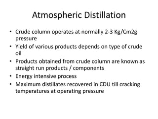 Atmospheric Distillation
• Crude column operates at normally 2-3 Kg/Cm2g
pressure
• Yield of various products depends on type of crude
oil
• Products obtained from crude column are known as
straight run products / components
• Energy intensive process
• Maximum distillates recovered in CDU till cracking
temperatures at operating pressure
 