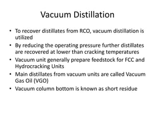 Vacuum Distillation
• To recover distillates from RCO, vacuum distillation is
utilized
• By reducing the operating pressure further distillates
are recovered at lower than cracking temperatures
• Vacuum unit generally prepare feedstock for FCC and
Hydrocracking Units
• Main distillates from vacuum units are called Vacuum
Gas Oil (VGO)
• Vacuum column bottom is known as short residue
 