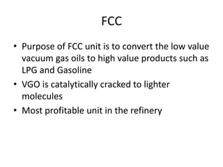 FCC
• Purpose of FCC unit is to convert the low value
vacuum gas oils to high value products such as
LPG and Gasoline
• VGO is catalytically cracked to lighter
molecules
• Most profitable unit in the refinery
 