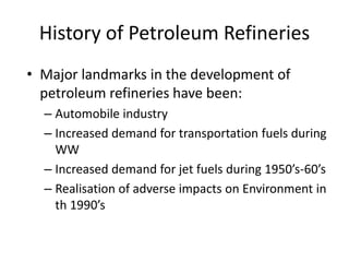 History of Petroleum Refineries
• Major landmarks in the development of
petroleum refineries have been:
– Automobile industry
– Increased demand for transportation fuels during
WW
– Increased demand for jet fuels during 1950’s-60’s
– Realisation of adverse impacts on Environment in
th 1990’s
 