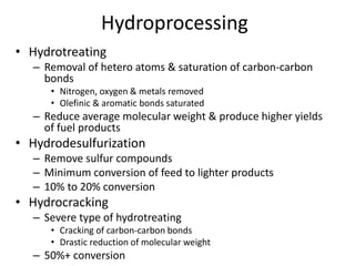 Hydroprocessing
• Hydrotreating
– Removal of hetero atoms & saturation of carbon-carbon
bonds
• Nitrogen, oxygen & metals removed
• Olefinic & aromatic bonds saturated
– Reduce average molecular weight & produce higher yields
of fuel products
• Hydrodesulfurization
– Remove sulfur compounds
– Minimum conversion of feed to lighter products
– 10% to 20% conversion
• Hydrocracking
– Severe type of hydrotreating
• Cracking of carbon-carbon bonds
• Drastic reduction of molecular weight
– 50%+ conversion
 